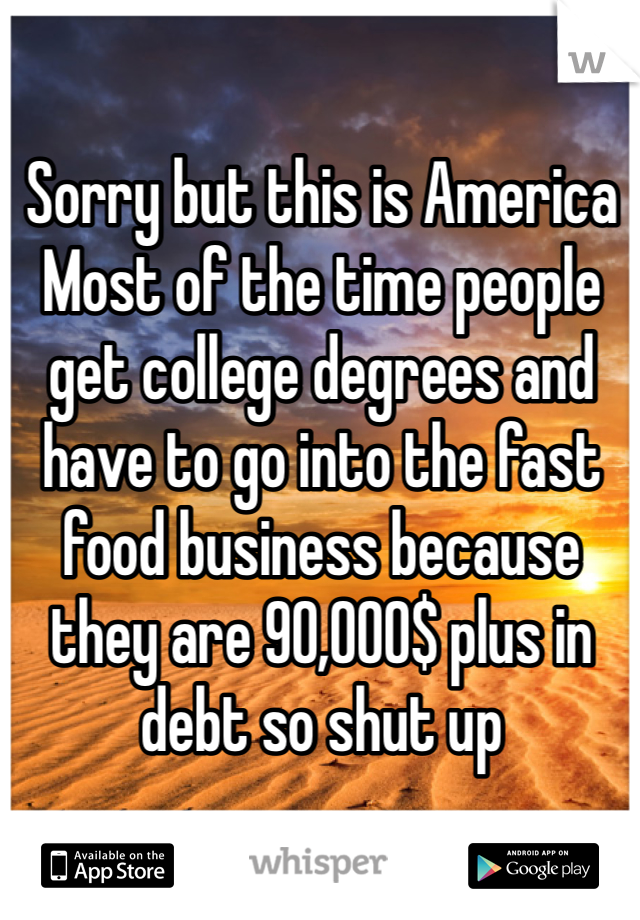 Sorry but this is America 
Most of the time people get college degrees and have to go into the fast food business because they are 90,000$ plus in debt so shut up