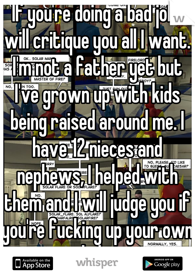 If you're doing a bad job I will critique you all I want. I'm not a father yet but I've grown up with kids being raised around me. I have 12 nieces and nephews, I helped with them and I will judge you if you're fucking up your own kids.