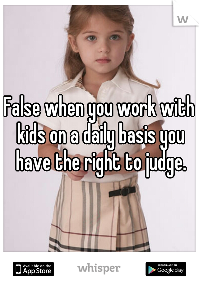 False when you work with kids on a daily basis you have the right to judge.