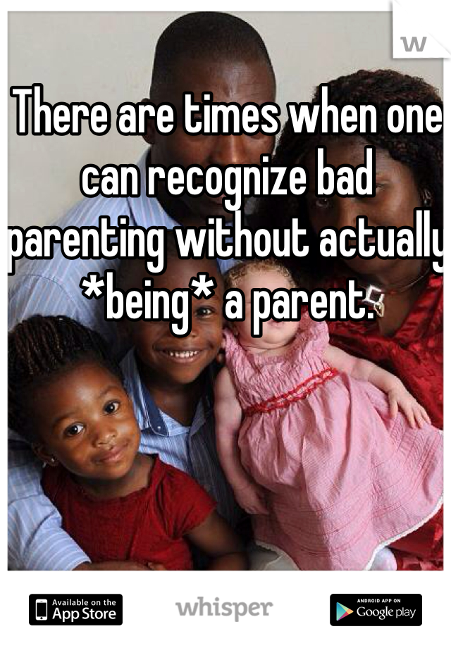 There are times when one can recognize bad parenting without actually *being* a parent.