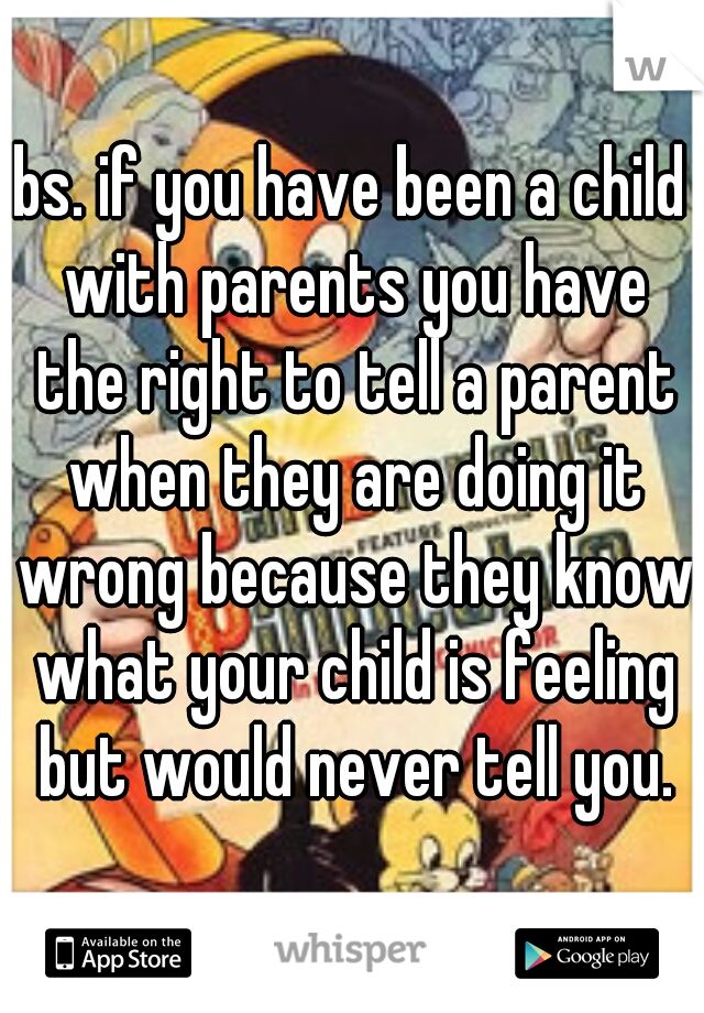 bs. if you have been a child with parents you have the right to tell a parent when they are doing it wrong because they know what your child is feeling but would never tell you.