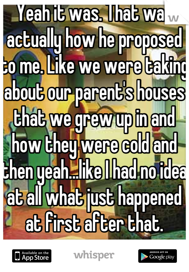 Yeah it was. That was actually how he proposed to me. Like we were taking about our parent's houses that we grew up in and how they were cold and then yeah...like I had no idea at all what just happened at first after that. 