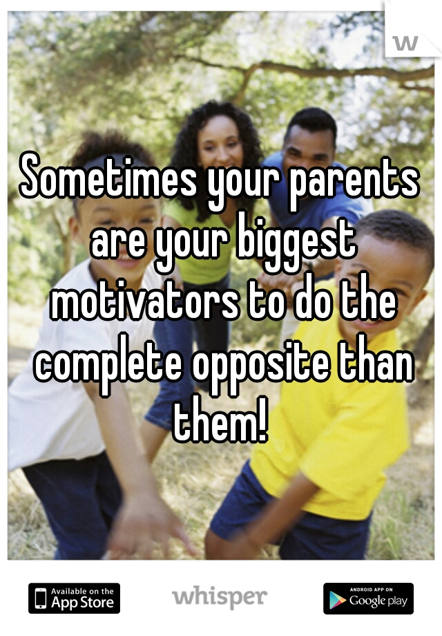 Sometimes your parents are your biggest motivators to do the complete opposite than them! 