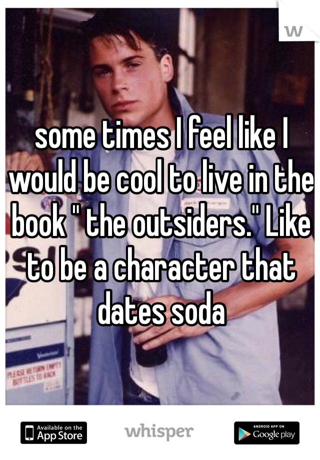 some times I feel like I would be cool to live in the book " the outsiders." Like to be a character that dates soda