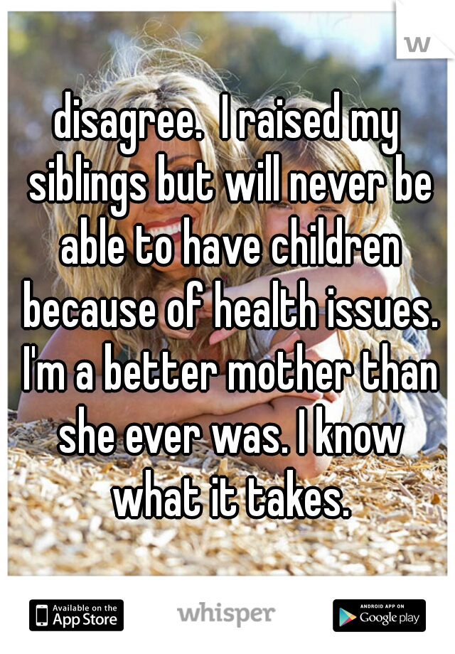 disagree.  I raised my siblings but will never be able to have children because of health issues. I'm a better mother than she ever was. I know what it takes.