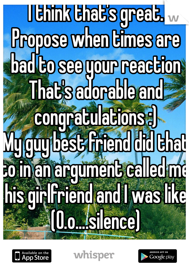 I think that's great. 
Propose when times are bad to see your reaction 
That's adorable and congratulations :) 
My guy best friend did that to in an argument called me his girlfriend and I was like (O.o....silence)
