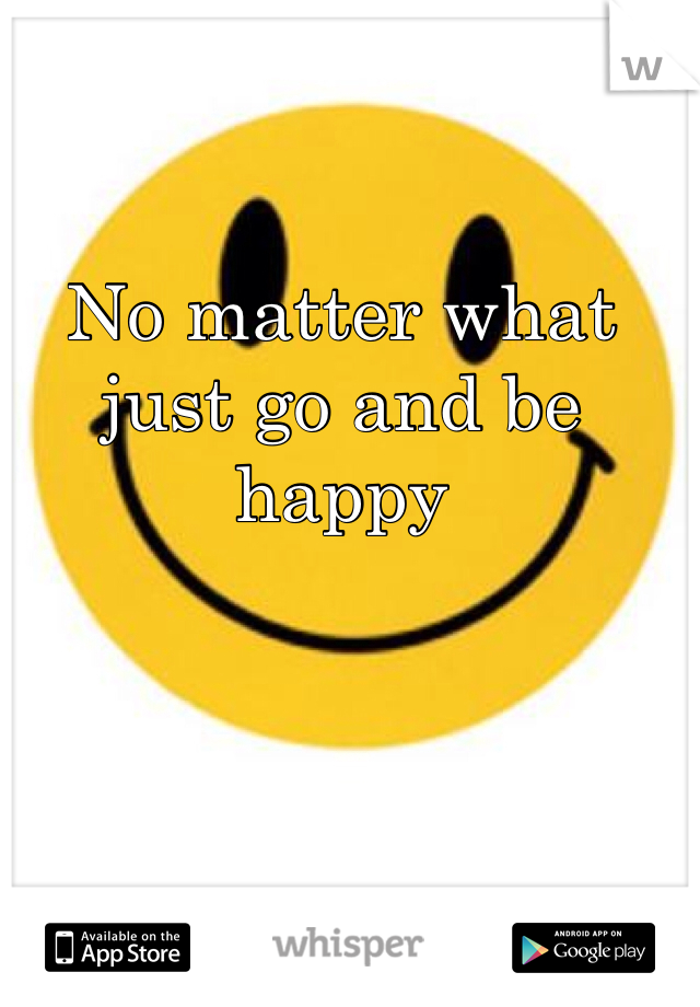 No matter what just go and be happy 