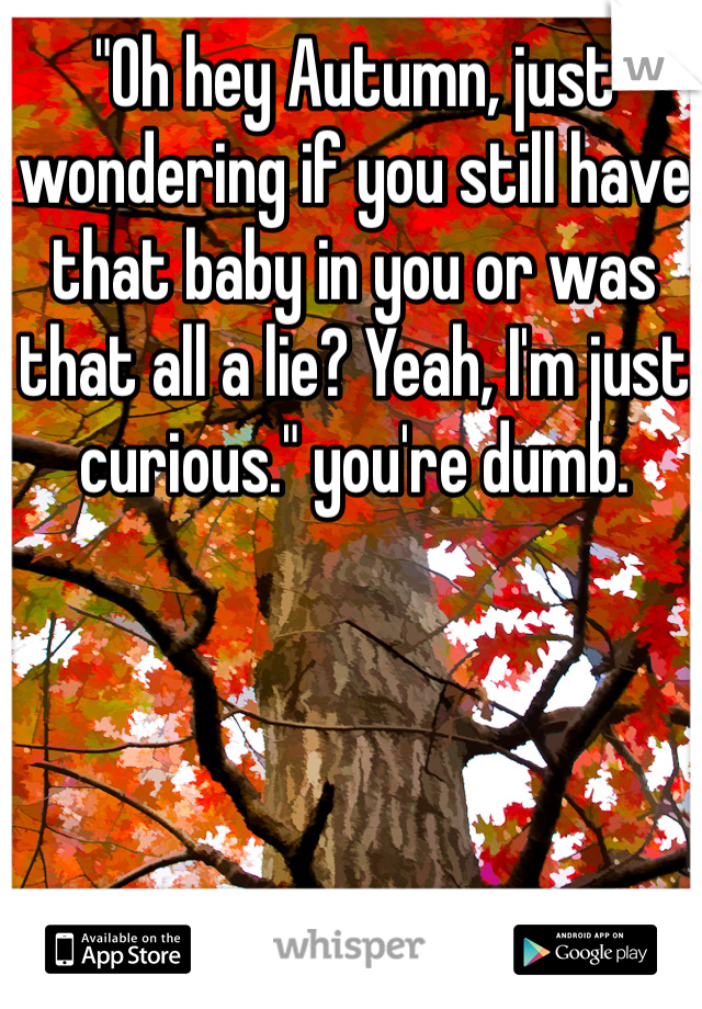 "Oh hey Autumn, just wondering if you still have that baby in you or was that all a lie? Yeah, I'm just curious." you're dumb. 