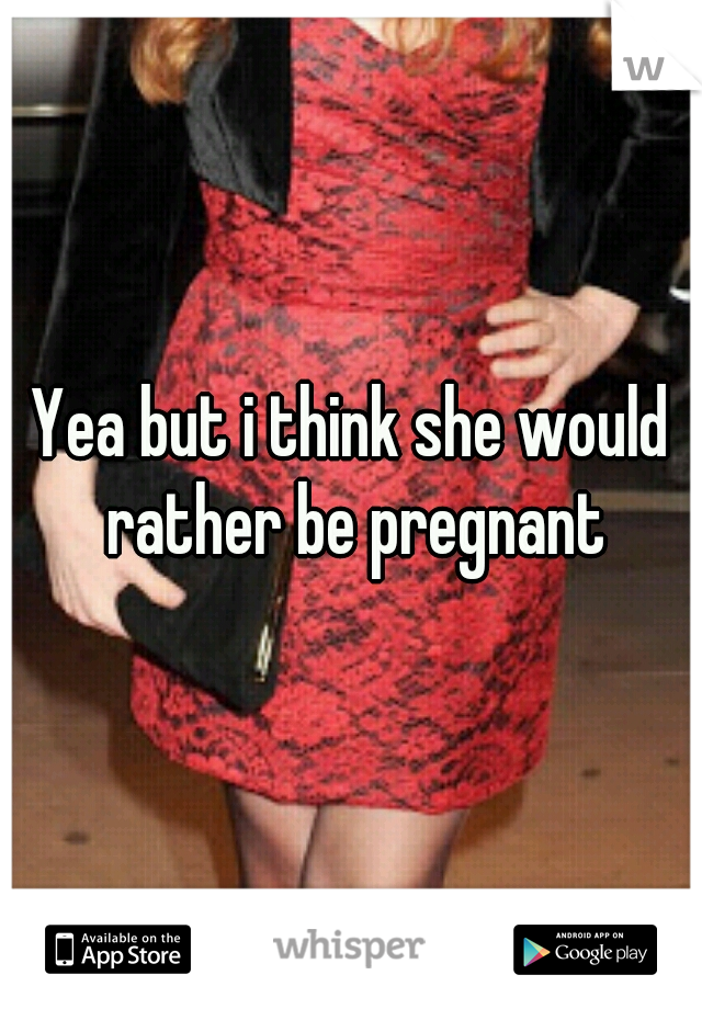 Yea but i think she would rather be pregnant