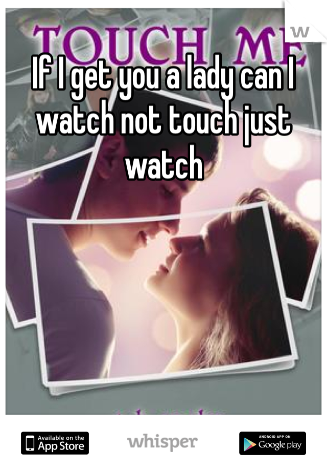 If I get you a lady can I watch not touch just watch 