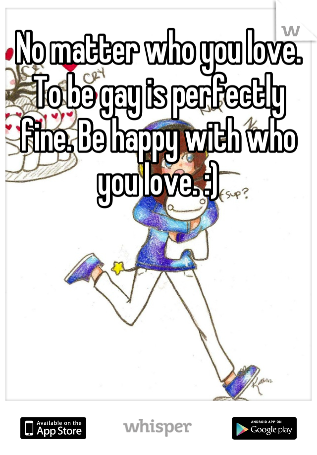 No matter who you love. To be gay is perfectly fine. Be happy with who you love. :)