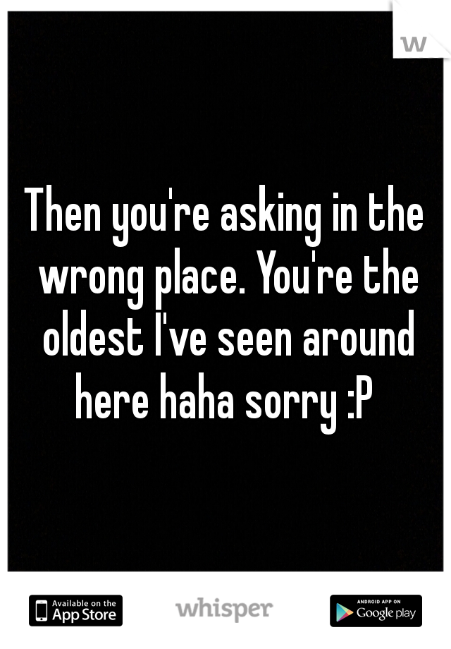 Then you're asking in the wrong place. You're the oldest I've seen around here haha sorry :P 
