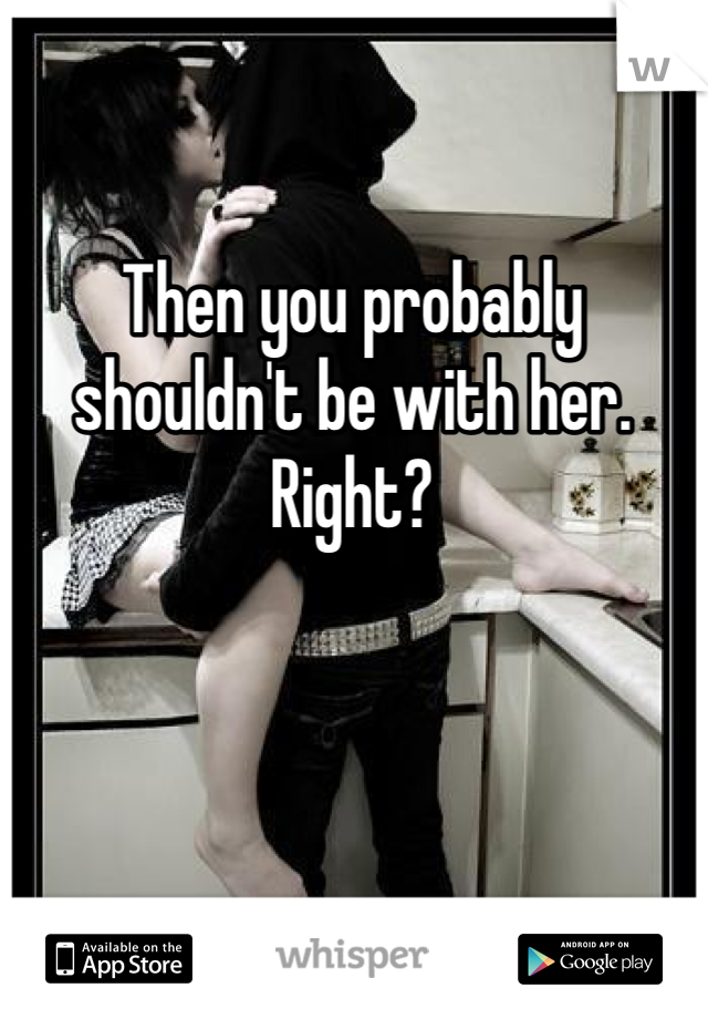 Then you probably shouldn't be with her. Right?
