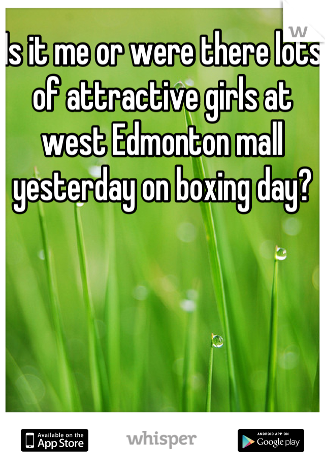 Is it me or were there lots of attractive girls at west Edmonton mall yesterday on boxing day?