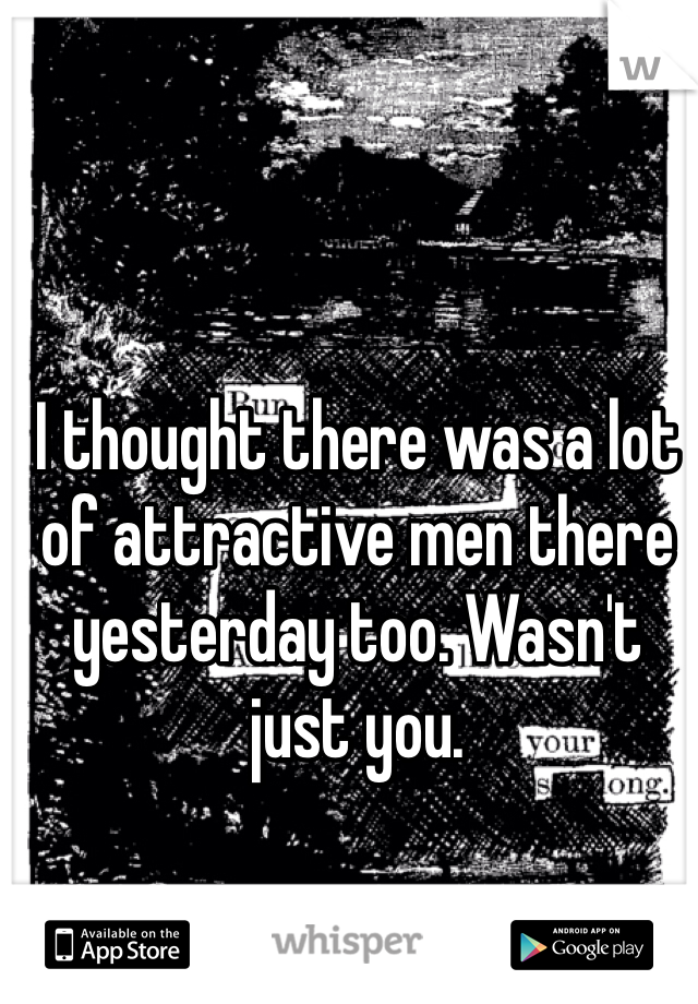 I thought there was a lot of attractive men there yesterday too. Wasn't just you. 