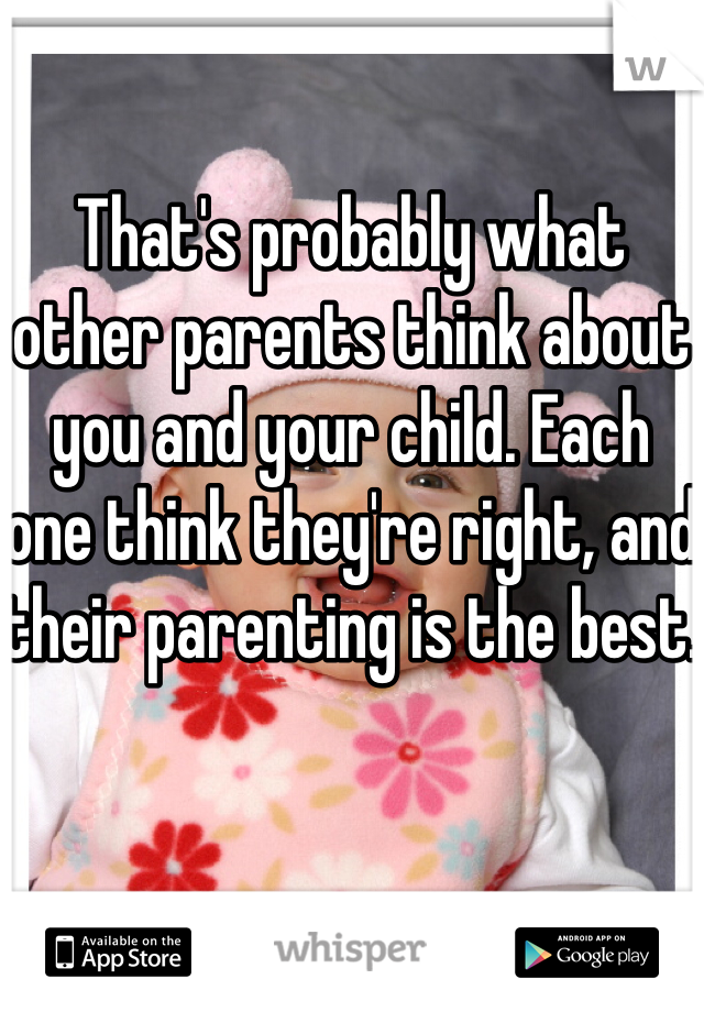 That's probably what other parents think about you and your child. Each one think they're right, and their parenting is the best. 