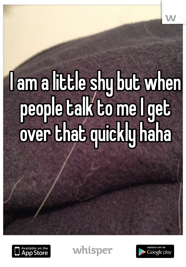 I am a little shy but when people talk to me I get over that quickly haha