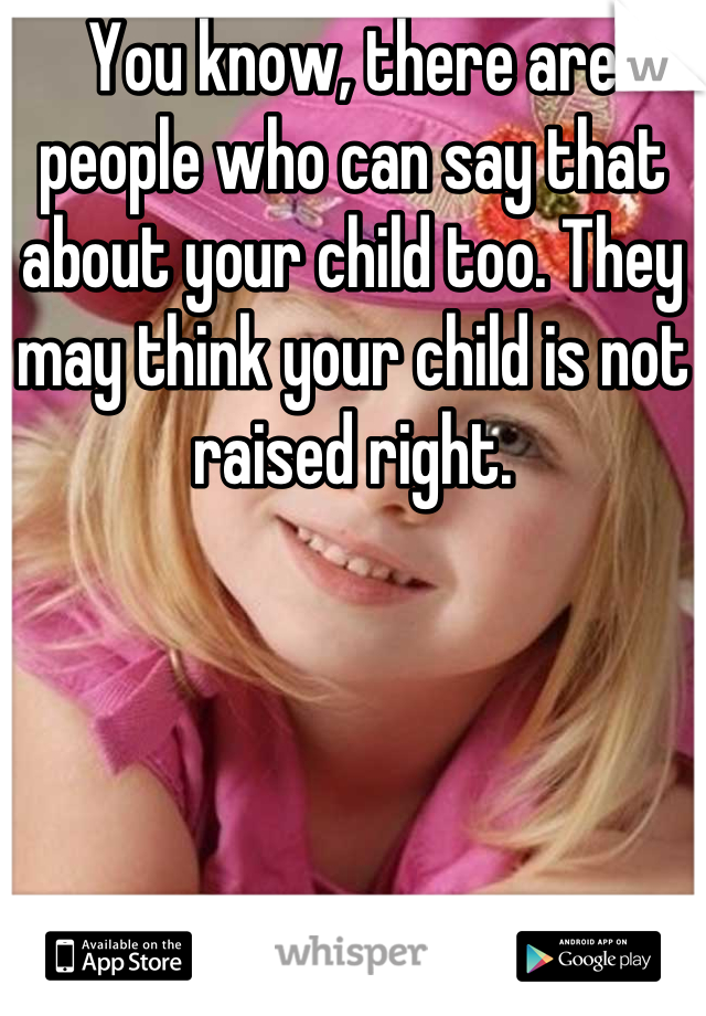 You know, there are people who can say that about your child too. They may think your child is not raised right.
