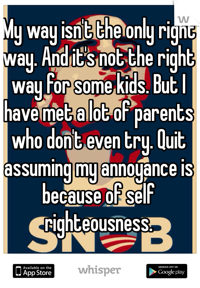 My way isn't the only right way. And it's not the right way for some kids. But I have met a lot of parents who don't even try. Quit assuming my annoyance is because of self righteousness.     