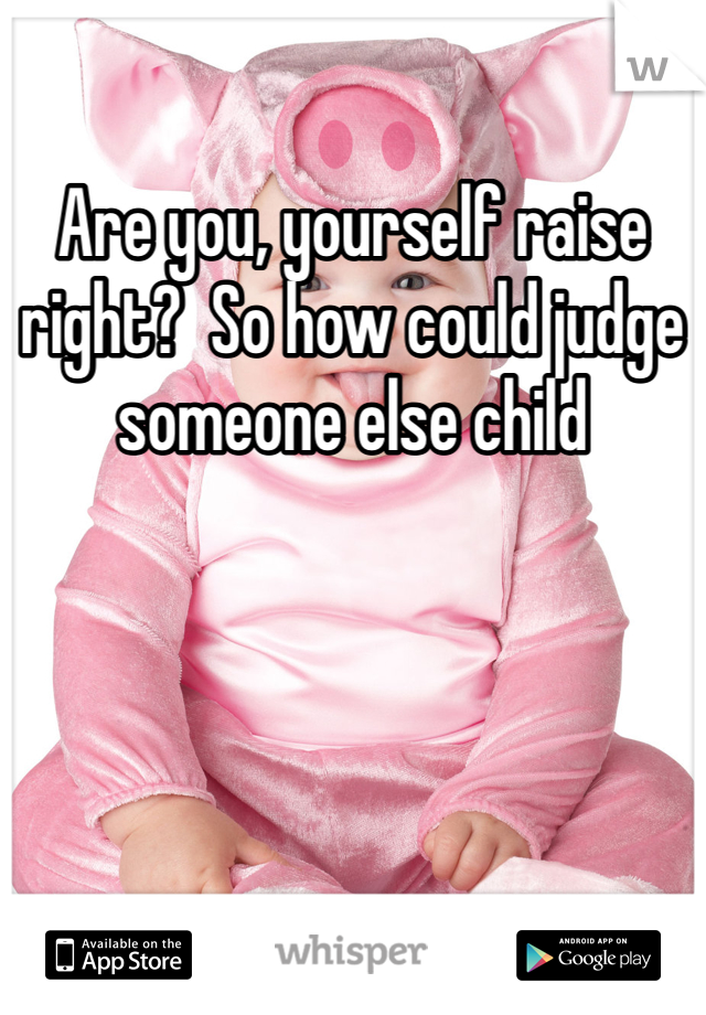 Are you, yourself raise right?  So how could judge someone else child