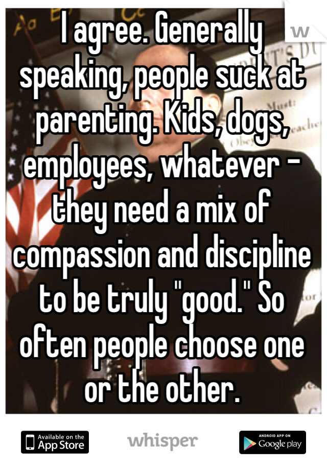 I agree. Generally speaking, people suck at parenting. Kids, dogs, employees, whatever - they need a mix of compassion and discipline to be truly "good." So often people choose one or the other.
