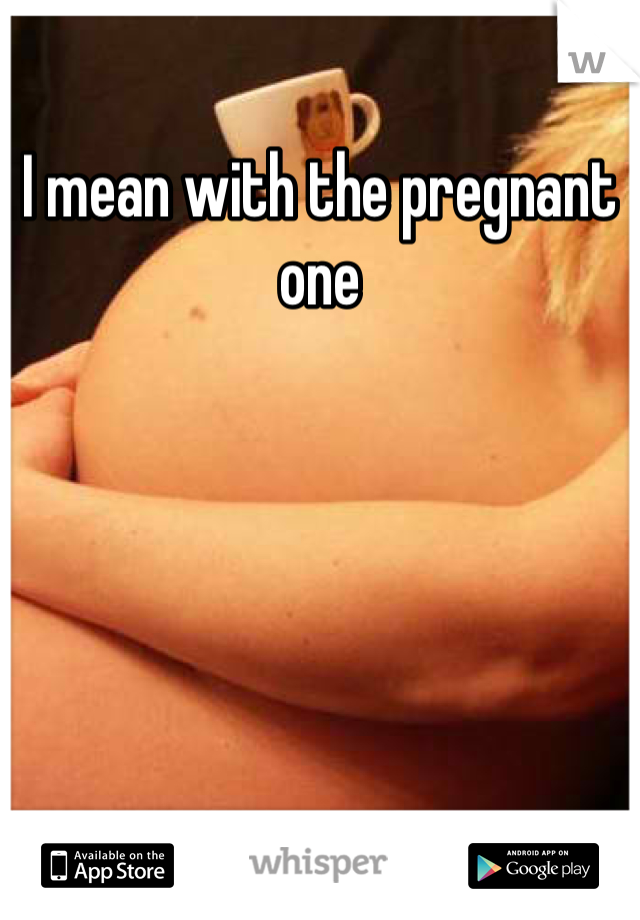 I mean with the pregnant one