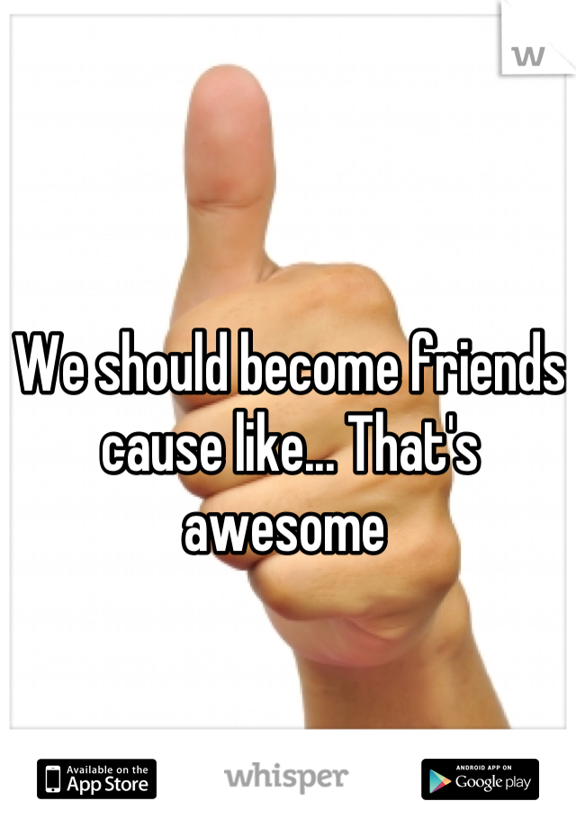 We should become friends cause like... That's awesome 
