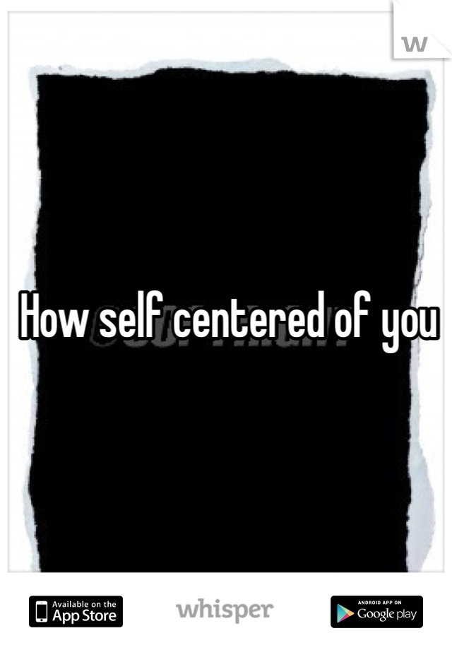 How self centered of you