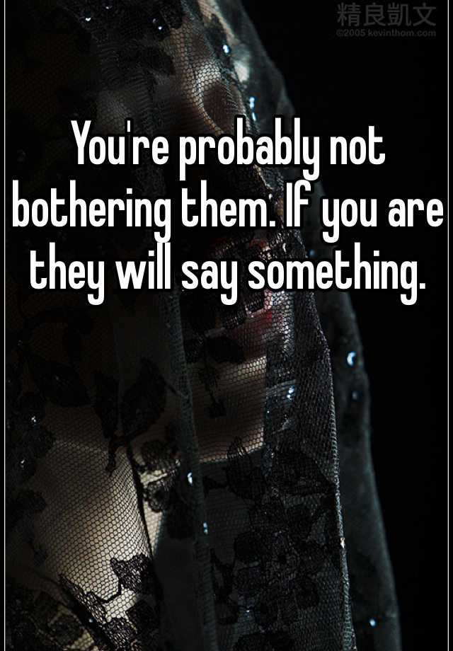 Youre Probably Not Bothering Them If You Are They Will Say Something