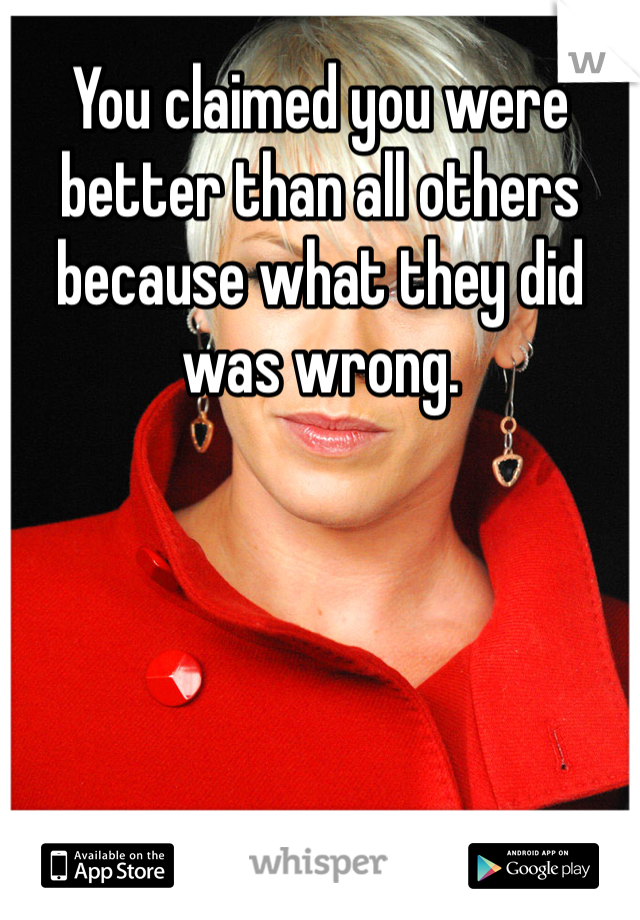 You claimed you were better than all others because what they did was wrong. 