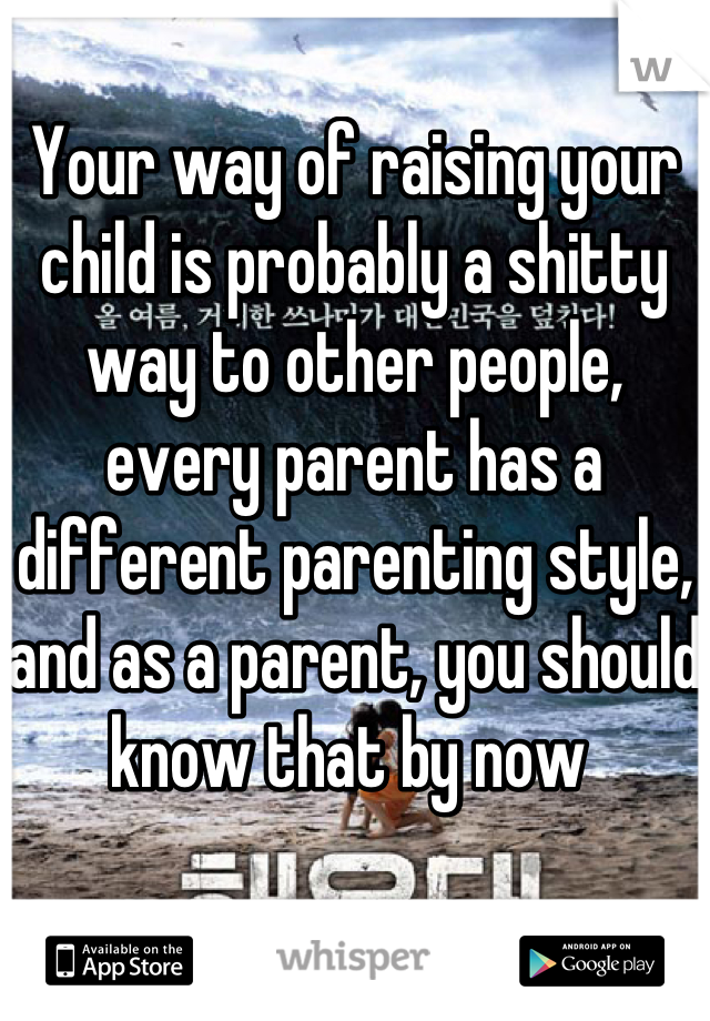 Your way of raising your child is probably a shitty way to other people, every parent has a different parenting style, and as a parent, you should know that by now 