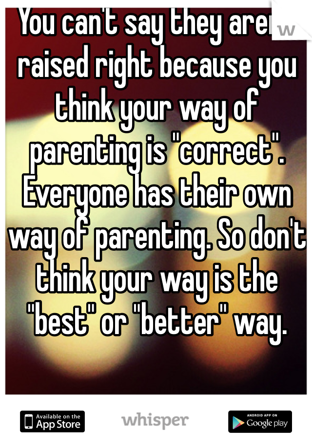 You can't say they aren't raised right because you think your way of parenting is "correct". Everyone has their own way of parenting. So don't think your way is the "best" or "better" way. 