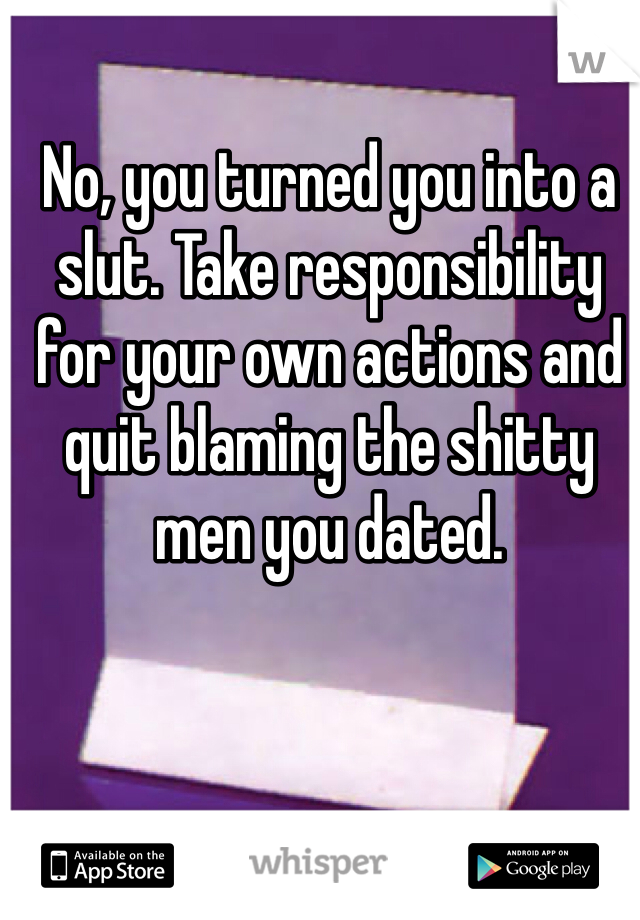 No, you turned you into a slut. Take responsibility for your own actions and quit blaming the shitty men you dated. 