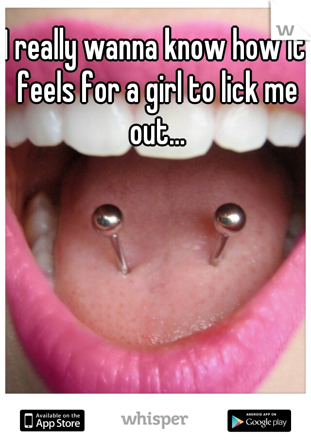 I really wanna know how it feels for a girl to lick me out...