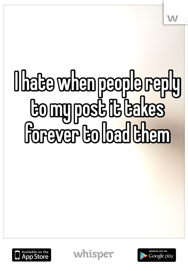 I hate when people reply to my post it takes forever to load them 