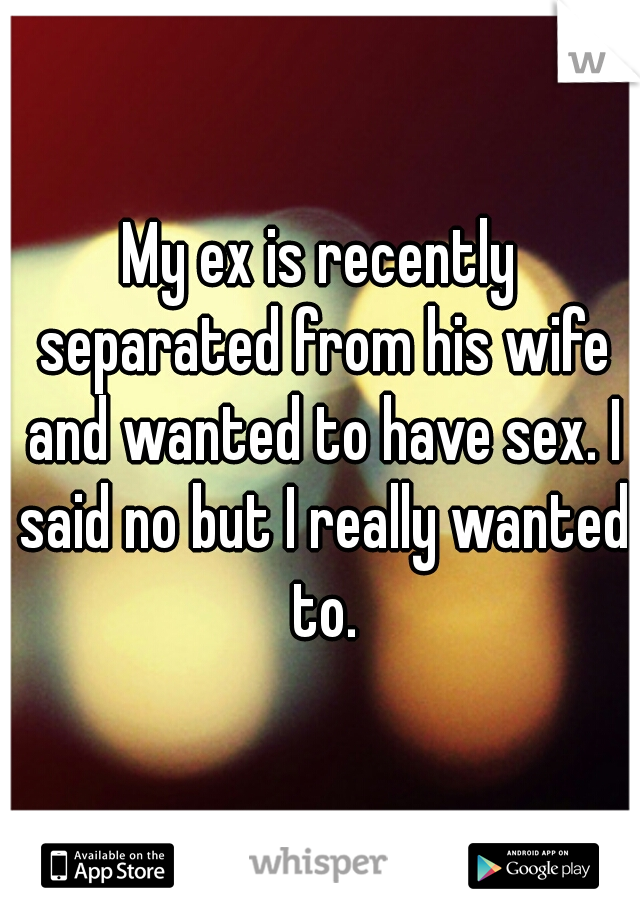 My ex is recently separated from his wife and wanted to have sex. I said no but I really wanted to.