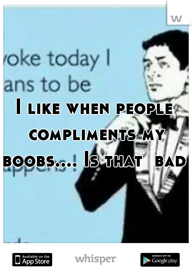I like when people compliments my boobs.... Is that  bad ?