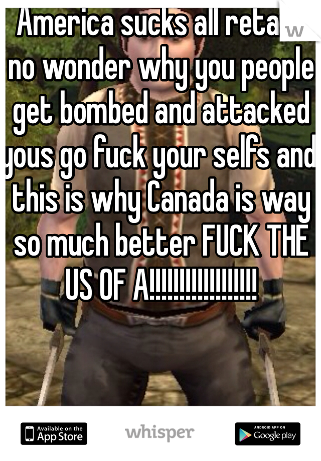 America sucks all retard no wonder why you people get bombed and attacked yous go fuck your selfs and this is why Canada is way so much better FUCK THE US OF A!!!!!!!!!!!!!!!!!!