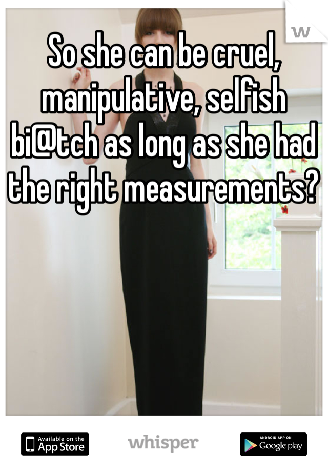 So she can be cruel, manipulative, selfish bi@tch as long as she had the right measurements?