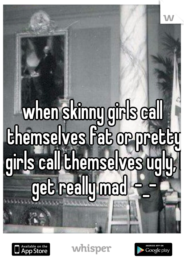 when skinny girls call themselves fat or pretty girls call themselves ugly, I get really mad  -_-