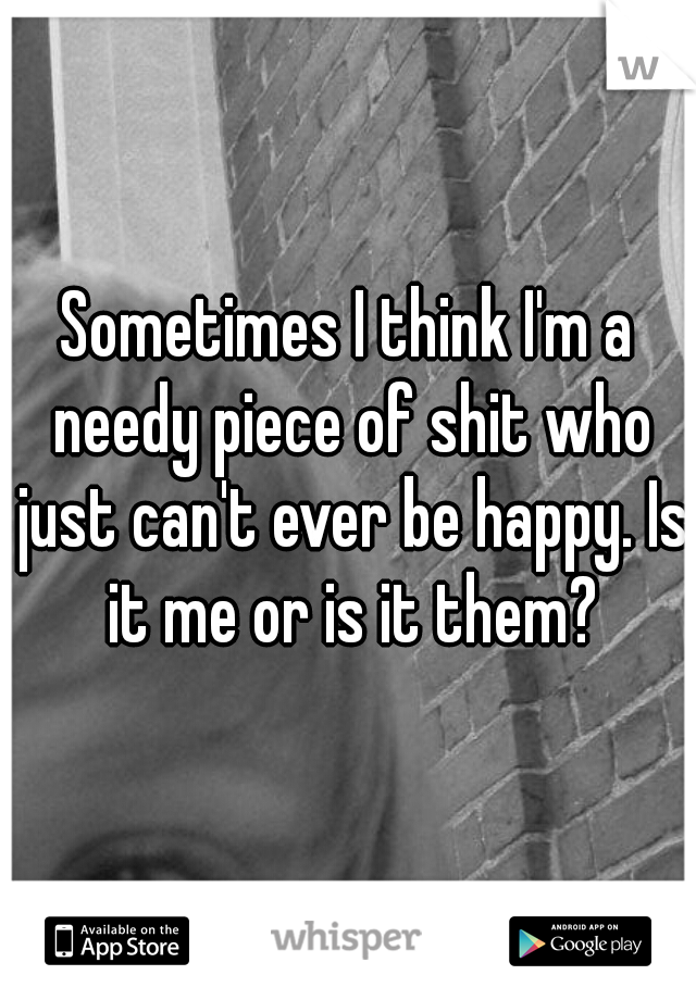 Sometimes I think I'm a needy piece of shit who just can't ever be happy. Is it me or is it them?