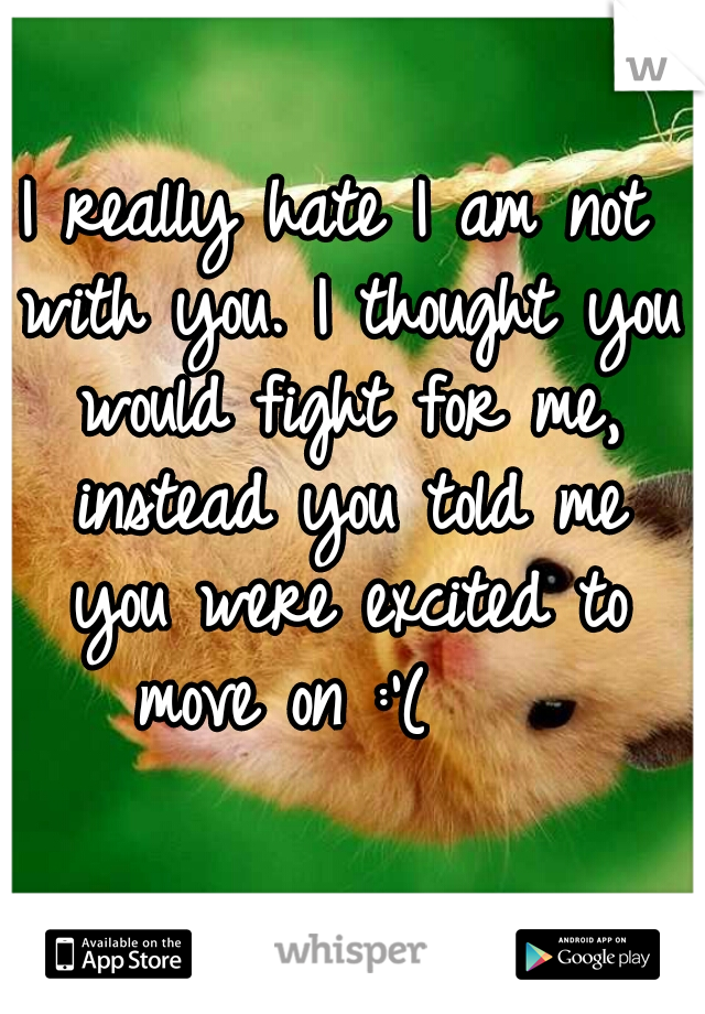 I really hate I am not with you. I thought you would fight for me, instead you told me you were excited to move on :'(    