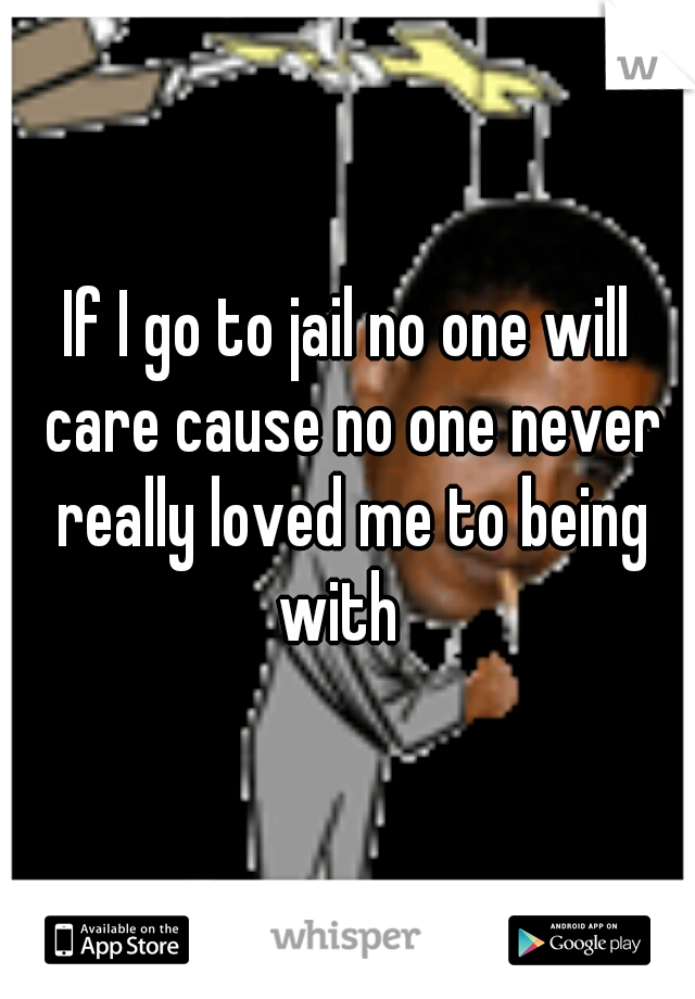 If I go to jail no one will care cause no one never really loved me to being with  