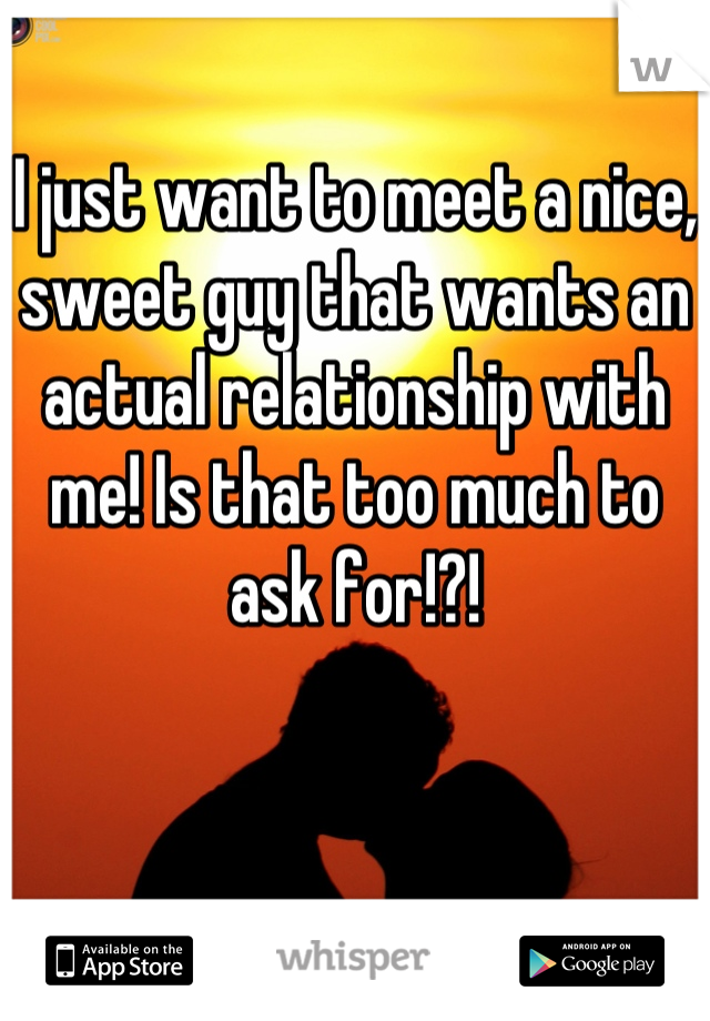 I just want to meet a nice, sweet guy that wants an actual relationship with me! Is that too much to ask for!?!