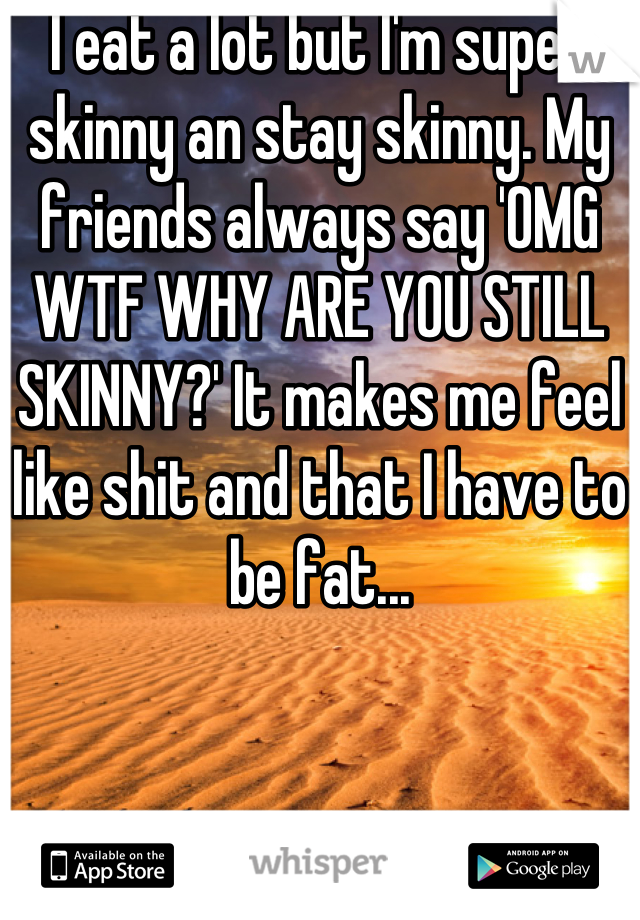 I eat a lot but I'm super skinny an stay skinny. My friends always say 'OMG WTF WHY ARE YOU STILL SKINNY?' It makes me feel like shit and that I have to be fat...