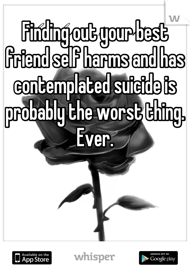 Finding out your best friend self harms and has contemplated suicide is probably the worst thing. Ever.