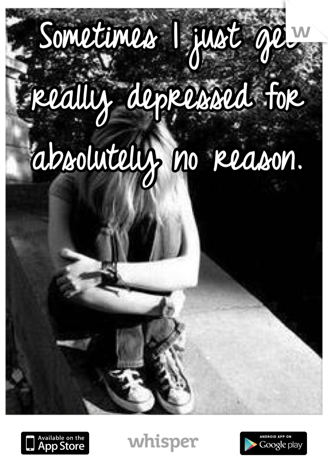 Sometimes I just get really depressed for absolutely no reason. 