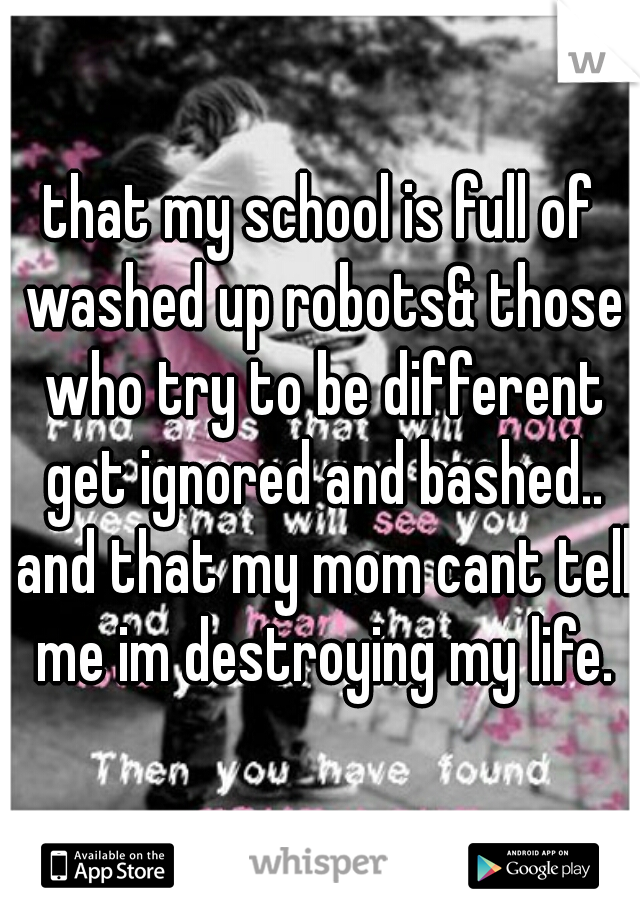 that my school is full of washed up robots& those who try to be different get ignored and bashed.. and that my mom cant tell me im destroying my life.