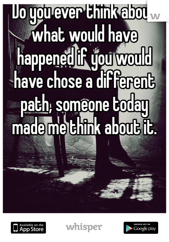 Do you ever think about what would have happened if you would have chose a different path, someone today made me think about it. 