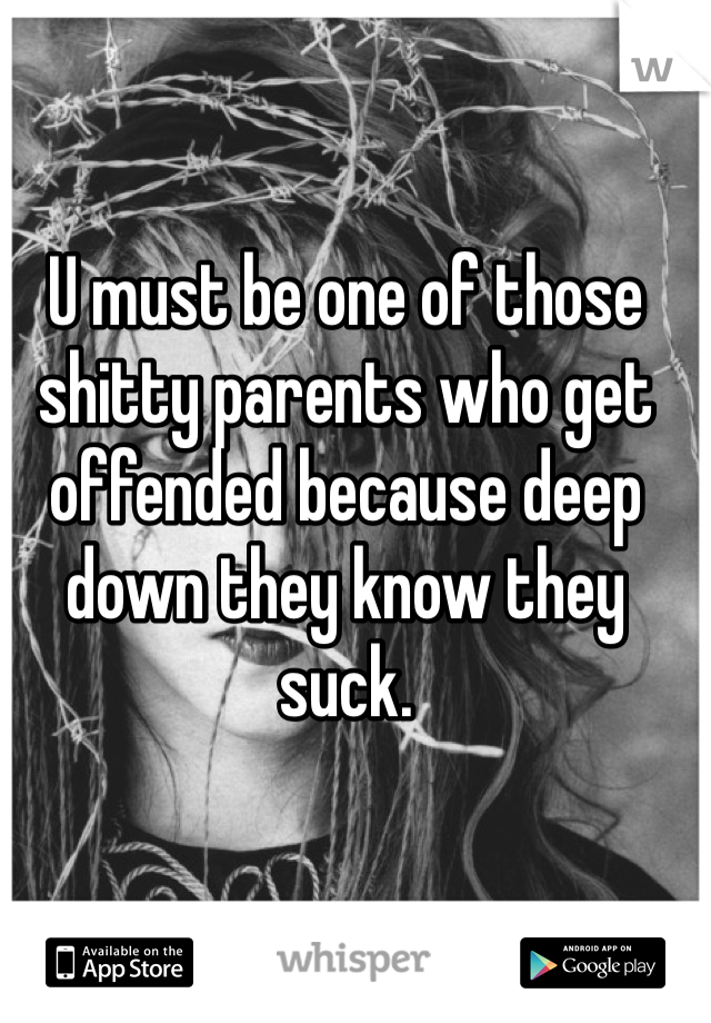 U must be one of those shitty parents who get offended because deep down they know they suck. 